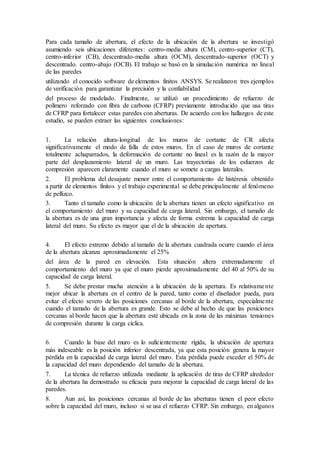 Para cada tamaño de abertura, el efecto de la ubicación de la abertura se investigó
asumiendo seis ubicaciones diferentes: centro-media altura (CM), centro-superior (CT),
centro-inferior (CB), descentrado-media altura (OCM), descentrado-superior (OCT) y
descentrado. centro-abajo (OCB). El trabajo se basó en la simulación numérica no lineal
de las paredes
utilizando el conocido software de elementos finitos ANSYS. Se realizaron tres ejemplos
de verificación para garantizar la precisión y la confiabilidad
del proceso de modelado. Finalmente, se utilizó un procedimiento de refuerzo de
polímero reforzado con fibra de carbono (CFRP) previamente introducido que usa tiras
de CFRP para fortalecer estas paredes con aberturas. De acuerdo con los hallazgos de este
estudio, se pueden extraer las siguientes conclusiones:
1. La relación altura-longitud de los muros de cortante de CR afecta
significativamente el modo de falla de estos muros. En el caso de muros de cortante
totalmente achaparrados, la deformación de cortante no lineal es la razón de la mayor
parte del desplazamiento lateral de un muro. Las trayectorias de los esfuerzos de
compresión aparecen claramente cuando el muro se somete a cargas laterales.
2. El problema del desajuste menor entre el comportamiento de histéresis obtenido
a partir de elementos finitos y el trabajo experimental se debe principalmente al fenómeno
de pellizco.
3. Tanto el tamaño como la ubicación de la abertura tienen un efecto significativo en
el comportamiento del muro y su capacidad de carga lateral. Sin embargo, el tamaño de
la abertura es de una gran importancia y afecta de forma extrema la capacidad de carga
lateral del muro. Su efecto es mayor que el de la ubicación de apertura.
4. El efecto extremo debido al tamaño de la abertura cuadrada ocurre cuando el área
de la abertura alcanza aproximadamente el 25%
del área de la pared en elevación. Esta situación altera extremadamente el
comportamiento del muro ya que el muro pierde aproximadamente del 40 al 50% de su
capacidad de carga lateral.
5. Se debe prestar mucha atención a la ubicación de la apertura. Es relativamente
mejor ubicar la abertura en el centro de la pared, tanto como el diseñador pueda, para
evitar el efecto severo de las posiciones cercanas al borde de la abertura, especialmente
cuando el tamaño de la abertura es grande. Esto se debe al hecho de que las posiciones
cercanas al borde hacen que la abertura esté ubicada en la zona de las máximas tensiones
de compresión durante la carga cíclica.
6. Cuando la base del muro es lo suficientemente rígida, la ubicación de apertura
más indeseable es la posición inferior descentrada, ya que esta posición genera la mayor
pérdida en la capacidad de carga lateral del muro. Esta pérdida puede exceder el 50% de
la capacidad del muro dependiendo del tamaño de la abertura.
7. La técnica de refuerzo utilizada mediante la aplicación de tiras de CFRP alrededor
de la abertura ha demostrado su eficacia para mejorar la capacidad de carga lateral de las
paredes.
8. Aun así, las posiciones cercanas al borde de las aberturas tienen el peor efecto
sobre la capacidad del muro, incluso si se usa el refuerzo CFRP. Sin embargo, en algunos
 