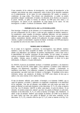 Como extensión de los esfuerzos de investigación, este trabajo de investigación se ha
realizado para obtener una mejor comprensión sobre el efecto de las aberturas cuadradas
en el comportamiento de los muros de corte achaparrados RC cuando se someten a
condiciones de carga cíclica. Para obtener este entendimiento, se realizó un estudio
paramétrico integral considerando el tamaño y la ubicación de la abertura con respecto a
la pared. Además, se aplicó la técnica de refuerzo de FRP para estos muros y se
investigaron sus efectos en las capacidades de carga lateral de los muros. En esta
investigación se utilizó el software de elementos finitos ANSYS.
IMPORTANCIA DE LA INVESTIGACIÓN
Para investigar el impacto de las aberturas en el comportamiento no lineal de los muros
de corte achaparrados de CR, se llevó a cabo una gran cantidad de modelos numéricos.
Se consideraron cuatro tamaños de aberturas cuadradas diferentes con seis posiciones
diferentes para cada tamaño de abertura. Todos los modelos fueron sometidos a cargas
cíclicas cuasiestáticas laterales además de la aplicación de cargas constantes verticales.
Además, se aplicó un determinado esquema de refuerzo de láminas de CFRP para mejorar
la capacidad de corte de estos muros de corte de CR.
MODELADO NUMÉRICO
En el campo de la ingeniería estructural, los investigadores han utilizado modelos
numéricos como una forma aceptable de simular casi todos los elementos estructurales
debido a las dificultades que enfrentan las pruebas experimentales, como el alto costo o
la imposibilidad de construir estructuras de gran tamaño. En este campo, el conocido
software de elementos finitos ANSYS ha demostrado su fiabilidad en los diferentes tipos
de análisis. Además, apoya el análisis no lineal considerando el efecto de la gran
deformación, la fluencia y la gran deformación.
En ANSYS, el proceso de modelado involucra el modelado geométrico y de elementos
finitos. Muros de corte RC, balsas rígidas y losas superiores se simulan como volúmenes
(bloques) con dimensiones específicas. Los refuerzos verticales y horizontales se
modelaron como líneas, y los volúmenes completos se subdividieron con barras de acero
para garantizar una unión total entre el refuerzo y el hormigón. El modelado de los muros
reforzados incluye una simulación de láminas de CFRP como objetos de área que se
aplican a las caras externas de los objetos de bloque.
El tipo de elemento utilizado para simular el hormigón es el elemento Solid65, que es
capaz de agrietarse en tensión y aplastarse en compresión considerando la no linealidad
de los materiales. Este tipo de elemento está definido por ocho nodos que tienen tres
grados de libertad en cada nodo (traslación en las direcciones X, Y y Z), como se muestra
en la Fig. 1(a). El elemento Link180 se utilizó para simular el acero de refuerzo. Es un
elemento de tensión-compresión uniaxial que tiene tres grados de libertad en cada nodo,
traslación en las direcciones X, Y y Z, como se muestra en la figura 1(b). Finalmente, se
utilizó el tipo de elemento Shell181 para modelar las láminas de CFRP. Es un elemento
de cuatro nodos que tiene seis grados de libertad en cada nodo; traslación en las
direcciones X, Y y Z; y rotación sobre los ejes X, Y y Z, como se muestra en la Fig. 1(c).
 