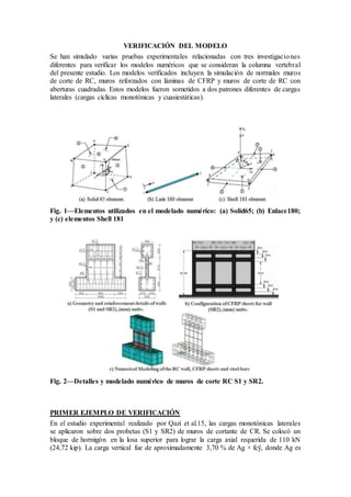 VERIFICACIÓN DEL MODELO
Se han simulado varias pruebas experimentales relacionadas con tres investigaciones
diferentes para verificar los modelos numéricos que se consideran la columna vertebral
del presente estudio. Los modelos verificados incluyen la simulación de normales muros
de corte de RC, muros reforzados con láminas de CFRP y muros de corte de RC con
aberturas cuadradas. Estos modelos fueron sometidos a dos patrones diferentes de cargas
laterales (cargas cíclicas monotónicas y cuasiestáticas).
Fig. 1—Elementos utilizados en el modelado numérico: (a) Solid65; (b) Enlace180;
y (c) elementos Shell 181
Fig. 2—Detalles y modelado numérico de muros de corte RC S1 y SR2.
PRIMER EJEMPLO DE VERIFICACIÓN
En el estudio experimental realizado por Qazi et al.15, las cargas monotónicas laterales
se aplicaron sobre dos probetas (S1 y SR2) de muros de cortante de CR. Se colocó un
bloque de hormigón en la losa superior para lograr la carga axial requerida de 110 kN
(24,72 kip). La carga vertical fue de aproximadamente 3,70 % de Ag × fcÿ, donde Ag es
 