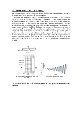 SEGUNDO EJEMPLO DE VERIFICACIÓN
Rao et al. estudiaron el comportamiento sísmico no lineal de tres especímenes de muros
de cortante de CR con relaciones de aspecto medias.
La resistencia a la compresión cilíndrica del hormigón fue de 30 MPa (4,35 ksi) y el límite
elástico del acero de refuerzo fue de 415 MPa (60,19 ksi). La carga vertical aplicada fue
de aproximadamente 1,70 % de Ag × fcÿ, donde Ag es el área de la sección transversal
bruta del muro y fcÿ es la resistencia a la compresión cilíndrica del hormigón. Después
de que el muro fue cargado por una carga axial pura, las cargas laterales se aplicaron ya
sea por cargas monótonas o cíclicas. La figura 5(a) muestra las dimensiones del muro de
cortante ensayado y los detalles de sus refuerzos longitudinales y transversales. En el
ensayo de carga monotónica, la muestra se sometió a una carga lateral aplicada
gradualmente a través de un gato hidráulico en dos esquinas de la losa superior del muro
de corte. Con respecto a la prueba de carga cíclica, tres ciclos de carga con valores
máximos de desplazamiento de 2, 4, 6, 8, 10, 15, se incluyeron 20, 25, 30, 40 y 50 mm
(0,08, 0,16, 0,24, 0,31, 0,39, 0,59, 0,79, 0,98, 1,18, 1,57 y 1,97 pulg.), como se muestra
en la Fig. 5(b).
Fig. 5—Plano de sección y elevación del muro de corte y cargas cíclicas laterales
aplicadas.
 