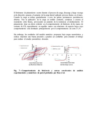 El fenómeno de pinzamiento ocurre durante el proceso de carga, descarga y luego recarga
en la dirección opuesta; el aumento de la carga lateral aplicada provoca fisuras en el muro.
Cuando la carga se reduce gradualmente a cero, las grietas permanecen parcialmente
abiertas. Tras la aplicación de la carga en sentido contrario, comienza a crearse el
rozamiento entre fisuras, provocando un aumento de la resistencia al deslizamiento. El
pinzamiento tiene un efecto evidente en el comportamiento de histéresis de los muros de
cortante de CR, especialmente en aquellos muros con relaciones de aspecto bajos cuyo
comportamiento está dominado principalmente por el comportamiento de corte.17,18.
Sin embargo, los resultados del modelo numérico propuesto bajo cargas monotónicas y
cíclicas muestran una buena precisión y pueden ser confiables para extender el trabajo
para realizar el estudio paramétrico deseado.
Fig. 7—Comportamiento de histéresis y curvas envolventes de análisis
experimentales y numéricos de pared probados por Rao et al.
 