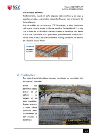 FACULTAD DE INGENIERÍA
ESCUELA DE INGENIRÍA CIVIL
24
d. Encofrado de frisos:
Posteriormente, cuando el techo aligerado esta encofrado y las vigas y
viguetas armadas, se procede a colocar los frisos en todo el contorno del
techo aligerado.
Los frisos deben ser de madera de 1 ½” de espesor y la altura de estos se
define de acuerdo al tipo de ladrillo que se utiliza. Se considerará 5 cm más
que la altura del ladrillo utilizado de esta manera el vaciado de losa llegará
a este nivel como límite. Esto quiere decir que si utilizamos ladrillos de 20
cm de altura, la altura de los frisos será de 25 cm y los listones de refuerzo
se colocaran a cada 90 cm.
10.LOSAS MACIZAS
Son losas de superficies planas o curvas, constituidas por concreto en todo
su espesor y extensión.
Sirven para
conformar pisos y
techos en un
edificio y se
apoyan en las
vigas o pantallas.
Pueden tener uno
o varios tramos
continuos. Tienen
la desventaja de
ser pesadas y
transmiten
 