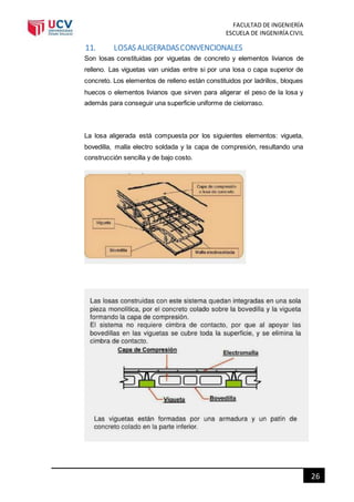 FACULTAD DE INGENIERÍA
ESCUELA DE INGENIRÍA CIVIL
26
11. LOSAS ALIGERADASCONVENCIONALES
Son losas constituidas por viguetas de concreto y elementos livianos de
relleno. Las viguetas van unidas entre si por una losa o capa superior de
concreto. Los elementos de relleno están constituidos por ladrillos, bloques
huecos o elementos livianos que sirven para aligerar el peso de la losa y
además para conseguir una superficie uniforme de cielorraso.
La losa aligerada está compuesta por los siguientes elementos: vigueta,
bovedilla, malla electro soldada y la capa de compresión, resultando una
construcción sencilla y de bajo costo.
 