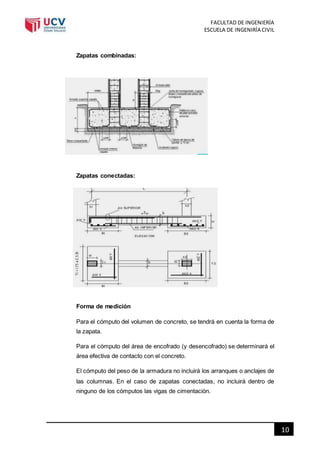 FACULTAD DE INGENIERÍA
ESCUELA DE INGENIRÍA CIVIL
10
Zapatas combinadas:
Zapatas conectadas:
Forma de medición
Para el cómputo del volumen de concreto, se tendrá en cuenta la forma de
la zapata.
Para el cómputo del área de encofrado (y desencofrado) se determinará el
área efectiva de contacto con el concreto.
El cómputo del peso de la armadura no incluirá los arranques o anclajes de
las columnas. En el caso de zapatas conectadas, no incluirá dentro de
ninguno de los cómputos las vigas de cimentación.
 
