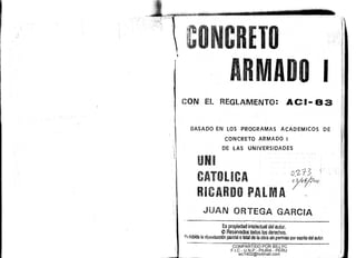 TO
ADO I
iCON EL REGLAMENTO: ACI- 83
BASADO EN LOS PROGRAMAS ACADEMICOS DE
CONCRETO ARMADO I
DE lAS UNIVERSIDADES
UNI
CATOL eA f':1-'2:13
. I~r?"o·
RICARDO PALMA
JUAN ORTEGA GARCIA
______ ~_.~"".,~';.r"h ~••_.. •. r,
Es propiedad intelectual del autor.
eReservados todos los derechos.
p¡qhibida la réproduCCión parcial o total de 'la obra sin permiso por escrnodel autor.
'~-----------------------------,--_.--COMPARTIDO POR BILLYC
F.I.C - U.N.P - PIURA - PERU
wc1402@hotmail.com
 