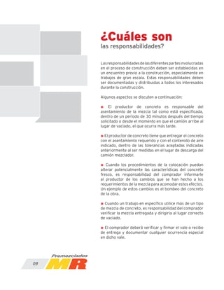 ¿Cuáles son
las responsabilidades?
Lasresponsabilidadesdelasdiferentespartesinvolucradas
en el proceso de construcción deben ser establecidas en
un encuentro previo a la construcción, especialmente en
trabajos de gran escala. Estas responsabilidades deben
ser documentadas y distribuidas a todos los interesados
durante la construcción.
Algunos aspectos se discuten a continuación:
» El productor de concreto es responsable del
asentamiento de la mezcla tal como está especificada,
dentro de un periodo de 30 minutos después del tiempo
solicitado o desde el momento en que el camión arribe al
lugar de vaciado, el que ocurra más tarde.
» El productor de concreto tiene que entregar el concreto
con el asentamiento requerido y con el contenido de aire
indicado, dentro de las tolerancias aceptadas indicadas
anteriormente al ser medidas en el lugar de descarga del
camión mezclador.
» Cuando los procedimientos de la colocación puedan
alterar potencialmente las características del concreto
fresco, es responsabilidad del comprador informarle
al productor de los cambios que se han hecho a los
requerimientos de la mezcla para acomodar estos efectos.
Un ejemplo de estos cambios es el bombeo del concreto
de la obra.
» Cuando un trabajo en específico utilice más de un tipo
de mezcla de concreto, es responsabilidad del comprador
verificar la mezcla entregada y dirigirla al lugar correcto
de vaciado.
» El comprador deberá verificar y firmar el vale o recibo
de entrega y documentar cualquier ocurrencia especial
en dicho vale.
09
 