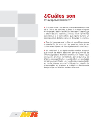 ¿Cuáles son
las responsabilidades?
» El productor de concreto no puede ser el responsable
de la calidad del concreto, cuando se le hace cualquier
modificación o adición a la mezcla en la obra. Esto incluye
la adición de agua en exceso, aditivos, fibras o productos
especiales, o si el camión tiene que esperar durante un
extenso período de tiempo antes de descargar el concreto.
» Cuando los ensayos de resistencia son utilizados para
la aceptación del concreto, las muestras deberán ser
obtenidas en el punto de descarga del camión mezclador.
» El comprador o su representante deberán asegurar
que existan los medios adecuados para el curado de los
cilindros o probetas de ensayo en el lugar de trabajo y que
se sigan las prácticas normalizadas para el curado y los
ensayos subsecuentes. Los ensayos deben ser concluidos
por personal certificado. Los reportes de ensayo deberán
ser conducidos por personal certificado. Los reportes de
ensayo deben ser enviados al productor a tiempo para
asegurar que las deficiencias sean aclaradas.
11
 