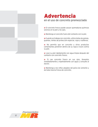 Advertencia
en el uso de concreto premezclado
12
» El concreto fresco puede causar quemaduras químicas
severas en la piel y los ojos.
» Mantenga al concreto fuera del contacto con la piel.
» Cuando se trabaja con concreto, utilice botas de gomas,
guantes, lentes de protección especial, ropa y rodilleras.
» No permita que en concreto y otros productos
cementantes penetren dentro de su ropa o rocen contra
su piel.
» Lave su piel rápidamente con agua limpia después del
contacto con concreto fresco.
» Si cae concreto fresco en sus ojos, láveselos
inmediatamente y repetidamente con agua y consulte al
doctor.
» Mantenga a los niños alejados del polvo de cemento y
de toda mezcla fresca de concreto.
 