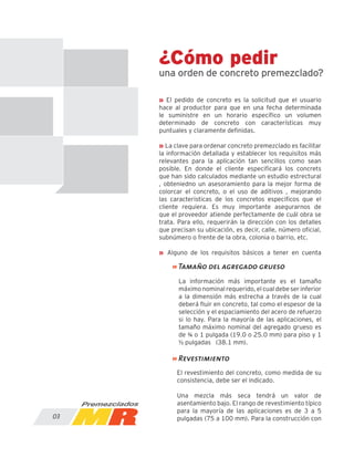 ¿Cómo pedir
una orden de concreto premezclado?
» El pedido de concreto es la solicitud que el usuario
hace al productor para que en una fecha determinada
le suministre en un horario específico un volumen
determinado de concreto con características muy
puntuales y claramente definidas.
» La clave para ordenar concreto premezclado es facilitar
la información detallada y establecer los requisitos más
relevantes para la aplicación tan sencillos como sean
posible. En donde el cliente especificará los concrets
que han sido calculados mediante un estudio estrectural
, obteniedno un asesoramiento para la mejor forma de
colorcar el concreto, o el uso de aditivos , mejorando
las caracteristicas de los concretos especificos que el
cliente requiera. Es muy importante asegurarnos de
que el proveedor atiende perfectamente de cuál obra se
trata. Para ello, requerirán la dirección con los detalles
que precisan su ubicación, es decir, calle, número oficial,
subnúmero o frente de la obra, colonia o barrio, etc.
» Alguno de los requisitos básicos a tener en cuenta
03
La información más importante es el tamaño
máximo nominal requerido, el cual debe ser inferior
a la dimensión más estrecha a través de la cual
deberá fluir en concreto, tal como el espesor de la
selección y el espaciamiento del acero de refuerzo
si lo hay. Para la mayoría de las aplicaciones, el
tamaño máximo nominal del agregado grueso es
de ¾ o 1 pulgada (19.0 o 25.0 mm) para piso y 1
½ pulgadas (38.1 mm).
El revestimiento del concreto, como medida de su
consistencia, debe ser el indicado.
Una mezcla más seca tendrá un valor de
asentamiento bajo. El rango de revestimiento típico
para la mayoría de las aplicaciones es de 3 a 5
pulgadas (75 a 100 mm). Para la construcción con
» Tamaño del agregado grueso
» Revestimiento
 
