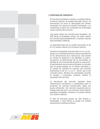 06
Elconcretosevendeporvolumen,enyardascúbicas
(o metros cúbicos), en estado mezclado, fresco, no
endurecido, tal como es descargado del camión
mezclador. Se calcula el volumen entregado, o el
rendimiento a partir de la medición de la densidad
o peso unitario del concreto.
Una yarda cúbica de concreto pesa alrededor de
400 libras (2 toneladas cortas). Un metro cúbico
de concreto (aproximadamente 1.3 yardas cúbicas)
pesa alrededor 2400 kg.
La capacidad típica de un camión mezclador es de
8 a 12 yardas cúbicas (5 a 9 metros cúbicos)
Solicite la cantidad de concreto entre un 4 y un 10%
mayor a lo -estimado en base al cálculo volumétrico
de las dimensiones de la estructura. Esto tendrá
en cuenta los desechos o las pérdidas, la sobre-
excavación, la deformación de los encofrados, la
pérdida de aire incorporado durante la colocación,
el asentamiento de una mezcla húmeda, el concreto
que se queda pegado en el camión mezclador y
el cambio de volumen-el volumen del concreto
endurecido es de un 1 a un 2% menor que el del
concreto fresco. Revalúe las necesidades durante
el vaciado y comunique cualquier cambio al
proveedor del concreto.
La devolución del concreto sobrante tiene
implicaciones económicas y ambientales para el
productor de concreto premezclado. Haga una
buena estimación del concreto requerido para el
trabajo antes de hacer una solicitud. Evite ordenar
pequeñas cantidades, menores a 4 yardas cúbicas
(2.5 metros cúbicos).
El tipo de descarga puede ser tipo directo o
bombeable, y está última se puede con bomba
estacionaria o bomba de pluma.
» Cantidad de concreto
 