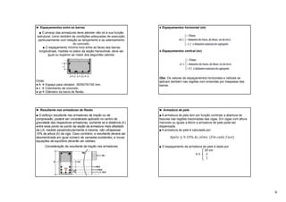 6
► Espaçamentos entre as barras
■ O arranjo das armaduras deve atender não só à sua função
estrutural, como também às condições adequadas de execução,
particularmente com relação ao lançamento e ao adensamento
do concreto.
■ O espaçamento mínimo livre entre as faces das barras
longitudinais, medida no plano da seção transversal, deve ser
igual ou superior ao maior dos seguintes valores:
Onde:
● A  Espaço para vibrador: 35/50/75/100 mm.
● c  Cobrimento de concreto.
● φi Diâmetro da barra de flexão.
● Espaçamentos horizontal (eh)
● Espaçamentos vertical (ev)
Obs: Os valores de espaçamentos horizontais e veticais se
aplicam também nas regiões com emendas por traspasse das
barras.
► Resultante nas armaduras de flexão
■ O esforço resultante nas armaduras de tração ou de
compressão, poderá ser considerado aplicado no centro de
gravidade das respectivas armaduras, somente se a distância (h’)
entre esse ponto ao ponto da seção da armadura mais afastado
da LN, medido perpendicularmente à mesma, não ultrapassar
10% da altura (h) da viga. Caso contrário, a resultante deverá ser
desmembrada em igual número de camadas existentes, e novas
equações de equilíbrio deverão ser obtidas.
Consideração da resultante de tração nas armaduras
► Armadura de pele
■ A armadura de pele tem por função controlar a abertura de
fissuras nas regiões tracionadas das vigas. Em vigas com altura
menores ou iguais a 60cm a armadura de pele pode ser
dispensada.
■ A armadura de pele é calculada por:
■ O espaçamento da armadura de pele é dada por:
20 cm
e ≤
 
