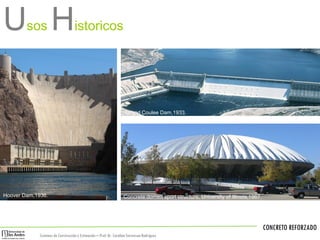 CONCRETO REFORZADO
Sistemas de Construccióny Estimación – Prof: Dr. Carolina StevensonRodríguez
First US reinforced concrete building ,1871-1875.
Hoover Dam,1936.
Grand Coulee Dam,1933.
Concrete domed sport structure, University of Illinois,1967.
Usos Historicos
 