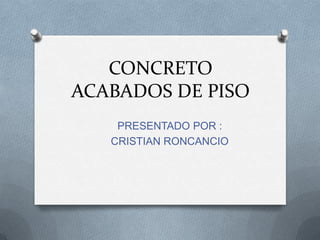 CONCRETO
ACABADOS DE PISO
PRESENTADO POR :
CRISTIAN RONCANCIO
 