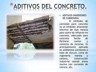 *
• ADITIVOS INHIBIDORES
DE CORROSIÓN:
El inhibidor de
corrosión para concreto
es un inhibidor altamente
efectivo de tipo mezcla
para acero de refuerzo en
concreto, adecuado para
concreto hecho de
Portland común y
cemento de escorias. Es
principalmente aplicado
en ambientes corrosivos a
base de cloruro, como de
ingeniería marina y
cortera, construcción
industrial usando arena
marina con corrosión de
cloruro, etc.
 