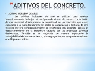 *
• ADITIVO INCLUSOR DE AIRE:
Los aditivos inclusores de aire se utilizan para retener
intencionalmente burbujas microscópicas de aire en el concreto. La inclusión
de aire mejorará drásticamente la durabilidad de los concretos que estén
expuestos a la humedad durante los ciclos de congelación y deshielo. El aire
incluido mejora considerablemente la resistencia del concreto contra el
descascaramiento de la superficie causado por los productos químicos
deshelantes. También se ve mejorada de manera importante la
trabajabilidad del concreto fresco, y la segregación y el sangrado se reducen
o se llegan a eliminar.
 