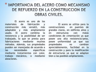 *
El acero es uno de los
materiales de fabricación y
construcción más versátil, más
adaptable y más ampliamente
usado. El acero combina la
resistencia y la posibilidad de ser
trabajado, lo que se presta para
fabricaciones mediante muchos
métodos. Además, sus propiedades
pueden ser manejadas de acuerdo a
las necesidades específicas
mediante tratamientos con calor,
trabajo mecánico, o mediante
aleaciones.
El acero se utiliza para la
construcciones en puentes de
grandes claros, en edificios altos y
en estructuras con malas
condiciones de cimentación ya que
posee una alta resistencia/peso,
posee uniformidad ya que sus
propiedades no cambian
apreciablemente, facilidad en la
construcción y para la modificación
de estructuras ya que se adaptan
bien a las posibles ampliaciones.
 