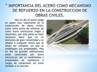 *
Hoy en día el acero juega
un papel muy importante en la
construcción de obras civiles,
tanto como acero de refuerzo así
como acero estructuras (vigas y
columnas), por otra parte se hace
necesario decir que es un
elemento de gran versatilidad y se
adopta a cualquier forma que se
desee ser utilizado, sin que se
modifiquen sus propiedades. Hoy
en día las grandes edificaciones
están construidas por acero
estructural, por su rendimiento y
propiedades de resistencia a
cargas de compresión así como
también a la tracción.
 