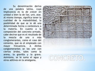 Su denominación deriva
de una palabra latina, cuya
implicancia es la de crecer en
unidad o bien la de liar, unir, atar.
Al mismo tiempo, significa tener la
cualidad de la maleabilidad, la
posibilidad de que se le dé una
determinada forma o contextura a
la materia. En cuanto a la
composición del concreto armado,
cabe decirse que es el resultado de
la mezcla de uno o más
conglomerantes, como el caso del
cemento, que es el empleado con
mayor frecuencia. A dichos
conglomerantes se los une con
ciertos áridos, tales como la
arena, la gravilla y la grava.
Asimismo, se le suma el agua y
otros aditivos en la amalgama.
 