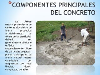 *
La Arena
natural proveniente de
canteras aluviales o de
arena producida
artificialmente. La
forma de las partículas
deberá ser
generalmente cúbica o
esférica y
razonablemente libre
de partículas delgadas,
planas o alargadas. La
arena natural estará
constituida por
fragmentos de roca
limpios, duros,
compactos, durables.
 