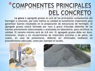 *
La grava o agregado grueso es uno de los principales componentes del
hormigón o concreto, por este motivo su calidad es sumamente importante para
garantizar buenos resultados en la preparación de estructuras de hormigón. El
agregado grueso estará formado por roca o grava triturada obtenida de las
fuentes previamente seleccionadas y analizadas en laboratorio, para certificar su
calidad. El tamaño mínimo será de 4,8 mm. El agregado grueso debe ser duro,
resistente, limpio y sin recubrimiento de materiales extraños o de polvo, los
cuales, en caso de presentarse, deberán ser eliminados mediante un
procedimiento adecuado, como por ejemplo el lavado.
 