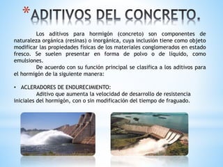 *
Los aditivos para hormigón (concreto) son componentes de
naturaleza orgánica (resinas) o inorgánica, cuya inclusión tiene como objeto
modificar las propiedades físicas de los materiales conglomerados en estado
fresco. Se suelen presentar en forma de polvo o de líquido, como
emulsiones.
De acuerdo con su función principal se clasifica a los aditivos para
el hormigón de la siguiente manera:
• ACLERADORES DE ENDURECIMIENTO:
Aditivo que aumenta la velocidad de desarrollo de resistencia
iniciales del hormigón, con o sin modificación del tiempo de fraguado.
 