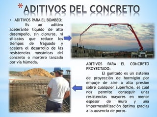 *
• ADITIVOS PARA EL BOMBEO:
Es un aditivo
aceleránte líquido de alto
desempeño, sin cloruros, ni
silicatos que reduce los
tiempos de fraguado y
acelera el desarrollo de las
resistencias mecánicas del
concreto o mortero lanzado
por vía húmeda. ADITIVOS PARA EL CONCRETO
PROYECTADO:
El gunitado es un sistema
de proyección de hormigón por
empuje de aire a alta presión
sobre cualquier superficie, el cual
nos permite conseguir unas
resistencias mayores en menor
espesor de muro y una
impermeabilización óptima gracias
a la ausencia de poros.
 