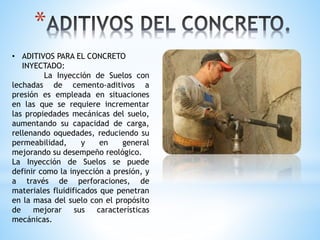 *
• ADITIVOS PARA EL CONCRETO
INYECTADO:
La Inyección de Suelos con
lechadas de cemento-aditivos a
presión es empleada en situaciones
en las que se requiere incrementar
las propiedades mecánicas del suelo,
aumentando su capacidad de carga,
rellenando oquedades, reduciendo su
permeabilidad, y en general
mejorando su desempeño reológico.
La Inyección de Suelos se puede
definir como la inyección a presión, y
a través de perforaciones, de
materiales fluidificados que penetran
en la masa del suelo con el propósito
de mejorar sus características
mecánicas.
 