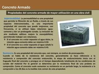 Propiedades del concreto armado de mayor utilización en una obra civil
Concreto Armado
Impermeabilidad. La permeabilidad es una propiedad
que permite la filtración de un fluido, a través de sus
espacios interconectados, es una importante
propiedad del concreto que puede mejorarse, con
frecuencia, si se utilizan bajas relaciones agua-
cemento y dar un prolongado curado. La inclusión de
aire mediante aditivos mejora la manejabilidad,
permitiendo trabajar con relaciones.
 Si el concreto va a estar expuesto al agua dulce, la
relación agua-cemento debe ser máximo 0.50.
 Si el concreto va a estar expuesto al agua salada la
relación agua-cemento debe ser máximo 0.45.
Resistencia. Es una propiedad del concreto que, casi siempre, es motivo de preocupación.
Cuando se habla de la resistencia del concreto, generalmente se hace referencia a la
resistencia a compresión del concreto endurecido, la etapa de endurecimiento inicia con el
fraguado final del concreto y prosigue en el tiempo dependiendo totalmente de las condiciones de
curado del material Por lo general se determina por la resistencia final de una probeta en
compresión. Como el concreto suele aumentar su resistencia en un periodo largo, la resistencia a la
compresión a los 28 días es la medida más común de esta propiedad.
 