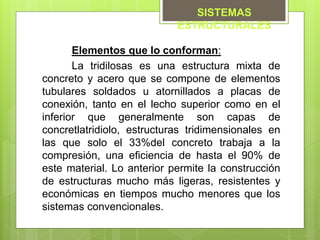 Elementos que lo conforman:
La tridilosas es una estructura mixta de
concreto y acero que se compone de elementos
tubulares soldados u atornillados a placas de
conexión, tanto en el lecho superior como en el
inferior que generalmente son capas de
concretlatridiolo, estructuras tridimensionales en
las que solo el 33%del concreto trabaja a la
compresión, una eficiencia de hasta el 90% de
este material. Lo anterior permite la construcción
de estructuras mucho más ligeras, resistentes y
económicas en tiempos mucho menores que los
sistemas convencionales.
SISTEMAS
ESTRUCTURALES
 