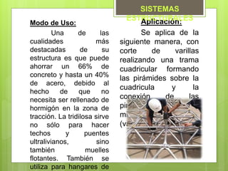 Aplicación:
Se aplica de la
siguiente manera, con
corte de varillas
realizando una trama
cuadricular formando
las pirámides sobre la
cuadricula y la
conexión de las
pirámides con los
mismos elementos
(varillas).
Modo de Uso:
Una de las
cualidades más
destacadas de su
estructura es que puede
ahorrar un 66% de
concreto y hasta un 40%
de acero, debido al
hecho de que no
necesita ser rellenado de
hormigón en la zona de
tracción. La tridilosa sirve
no sólo para hacer
techos y puentes
ultralivianos, sino
también muelles
flotantes. También se
utiliza para hangares de
SISTEMAS
ESTRUCTURALES
 