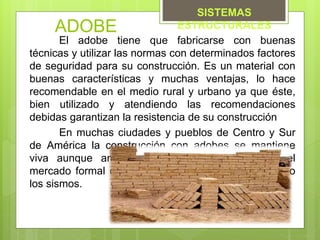 ADOBE
El adobe tiene que fabricarse con buenas
técnicas y utilizar las normas con determinados factores
de seguridad para su construcción. Es un material con
buenas características y muchas ventajas, lo hace
recomendable en el medio rural y urbano ya que éste,
bien utilizado y atendiendo las recomendaciones
debidas garantizan la resistencia de su construcción
En muchas ciudades y pueblos de Centro y Sur
de América la construcción con adobes se mantiene
viva aunque amenazada por las imposiciones del
mercado formal o por la mala fama que le han hecho
los sismos.
SISTEMAS
ESTRUCTURALES
 