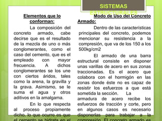 Elementos que lo
conforman:
La composición del
concreto armado, cabe
decirse que es el resultado
de la mezcla de uno o más
conglomerantes, como el
caso del cemento, que es el
empleado con mayor
frecuencia. A dichos
conglomerantes se los une
con ciertos áridos, tales
como la arena, la gravilla y
la grava. Asimismo, se le
suma el agua y otros
aditivos en la amalgama.
En lo que respecta
al proceso propiamente
dicho, lo que ocurre es que
Modo de Uso del Concreto
Armado:
Dentro de las características
principales del concreto, podemos
mencionar su resistencia a la
compresión, que va de los 150 a los
500kg/cm2
El armado de una barra
estructural consiste en disponer
unas varillas de acero en sus zonas
traccionadas. Es el acero que
colabora con el hormigón en las
zonas donde éste no es capaz de
resistir los esfuerzos a que está
sometida la sección. La
armadura de acero recibe los
esfuerzos de tracción y corte, pero
en algunos casos es necesario
disponerlas para trabajar a la
SISTEMAS
ESTRUCTURALES
 