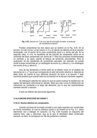 43
Fig. 3.25. Sección en T de una viga de hormigón armado al alcanzar
Su resistencia a flexión.
Pueden presentarse los dos casos que se ilustran en la Fig. 3.25. En el
primero, el más común, el eje neutro c< hf y el cálculo es idéntico al de la sección
rectangular, con el ancho de la zona comprimida igual a b, ancho del ala. En el
segundo caso, si c>hf, la resultante de las fuerzas de compresión actúa en el
centroide del área comprimida con forma de T. Pero los principios fundamentales
no cambian y se sigue usando el bloque de tensiones equivalentes. Para la
evaluación de las resultantes de compresión parciales, por ejemplo, se puede
dividir el área comprimida en un rectángulo de ancho bw y altura a, y un rectángulo
con ancho (b-bw) y altura hf.
Una de las decisiones a tomar tanto en el diseño como en el análisis de
secciones en L y T es el que corresponde al valor del ancho efectivo b. Además se
debe tener en cuenta la muy diferente situación de tener a la sección T bajo
momento positivo que cuando está con la tracción en el ala por momento negativo.
Se distinguen además los casos en que se quiera evaluar la resistencia o la
rigidez del elemento estructural en estudio. Note que casi nunca la distribución de
momentos es constante a lo largo del elemento, por lo que las características
cambian sección a sección.
A esto se refieren las secciones siguientes.
3.14.2 ANCHO EFECTIVO EN VIGAS T.
3.14.2.1 Ancho efectivo en compresión.
Cuando una losa de hormigón armado y sus vigas soportes son construidas
en forma monolítica, lo cual es práctica común y se mostró en la Fig. 3.1, estos
elementos van a trabajar en conjunto. La Fig. 3.26 muestra un esquema del
sistema losa, viga y columnas, que es lo que el diseñador debe contemplar
siempre, es decir, la concepción en 3D del problema a resolver.
 