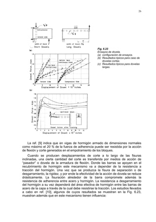 26
Fig. 6.23
Ensayos de dovela.
(a) configuración de ensayos.
(b) Resultados típicos para caso de
dovelas cortas.
(c) Resultados típicos para dovelas
largas.
La ref. [9] indica que en vigas de hormigón armado de dimensiones normales
como máximo el 20 % de la fuerza de adherencia puede ser resistida por la acción
de flexión y corte generados en el empotramiento de los bloques.
Cuando se producen desplazamientos de corte a lo largo de las fisuras
inclinadas, una cierta cantidad del corte es transferida por medios de acción de
“pasador” o dovela de la armadura de flexión. Donde las barras se apoyen en el
recubrimiento de hormigón este mecanismo va a depender de la resistencia a
tracción del hormigón. Una vez que se produzca la fisura de separación o de
desgarramiento, la rigidez, y por ende la efectividad de la acción de dovela se reduce
drásticamente. La fisuración alrededor de la barra compromete además la
resistencia de adherencia entre acero y hormigón. La resistencia a desgarramiento
del hormigón a su vez dependerá del área efectiva de hormigón entre las barras de
acero de la capa a través de la cual debe resistirse la tracción. Los estudios llevados
a cabo en ref. [10], algunos de cuyos resultados se muestran en la Fig. 6.23,
muestran además que en este mecanismo tienen influencia:
 