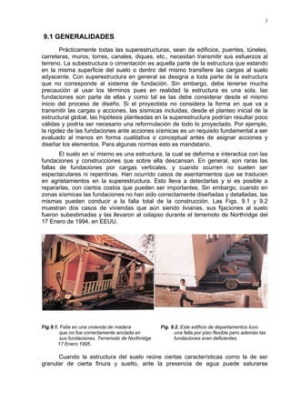 3
9.1 GENERALIDADES
Prácticamente todas las superestructuras, sean de edificios, puentes, túneles,
carreteras, muros, torres, canales, diques, etc., necesitan transmitir sus esfuerzos al
terreno. La subestructura o cimentación es aquella parte de la estructura que estando
en la misma superficie del suelo o dentro del mismo transfiere las cargas al suelo
adyacente. Con superestructura en general se designa a toda parte de la estructura
que no corresponde al sistema de fundación. Sin embargo, debe tenerse mucha
precaución al usar los términos pues en realidad la estructura es una sola, las
fundaciones son parte de ellas y como tal se las debe considerar desde el mismo
inicio del proceso de diseño. Si el proyectista no considera la forma en que va a
transmitir las cargas y acciones, las sísmicas incluidas, desde el planteo inicial de la
estructural global, las hipótesis planteadas en la superestructura podrían resultar poco
válidas y podría ser necesario una reformulación de todo lo proyectado. Por ejemplo,
la rigidez de las fundaciones ante acciones sísmicas es un requisito fundamental a ser
evaluado al menos en forma cualitativa o conceptual antes de asignar acciones y
diseñar los elementos. Para algunas normas esto es mandatario.
El suelo en sí mismo es una estructura, la cual se deforma e interactúa con las
fundaciones y construcciones que sobre ella descansan. En general, son raras las
fallas de fundaciones por cargas verticales, y cuando ocurren no suelen ser
espectaculares ni repentinas. Han ocurrido casos de asentamientos que se traducen
en agrietamientos en la superestructura. Esto lleva a detectarlas y si es posible a
repararlas, con ciertos costos que pueden ser importantes. Sin embargo, cuando en
zonas sísmicas las fundaciones no han sido correctamente diseñadas y detalladas, las
mismas pueden conducir a la falla total de la construcción. Las Figs. 9.1 y 9.2
muestran dos casos de viviendas que aún siendo livianas, sus fijaciones al suelo
fueron subestimadas y las llevaron al colapso durante el terremoto de Northridge del
17 Enero de 1994, en EEUU.
Fig.9.1. Falla en una vivienda de madera Fig. 9.2. Este edificio de departamentos tuvo
que no fue correctamente anclada en una falla por piso flexible pero además las
sus fundaciones. Terremoto de Northridge fundaciones eran deficientes.
17 Enero 1995.
Cuando la estructura del suelo reúne ciertas características como la de ser
granular de cierta finura y suelto, ante la presencia de agua puede saturarse
 