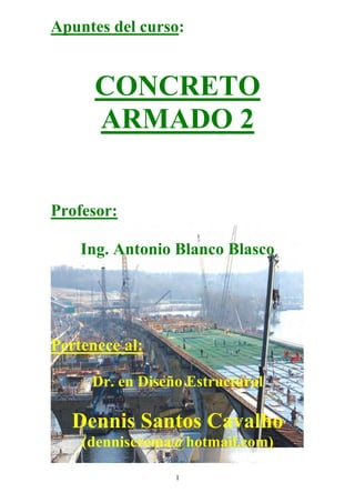 1
Apuntes del curso:
CONCRETO
ARMADO 2
Profesor:
Ing. Antonio Blanco Blasco
Pertenece al:
Dr. en Diseño Estructural
Dennis Santos Cavalho
(denniscrema@hotmail.com)
 
