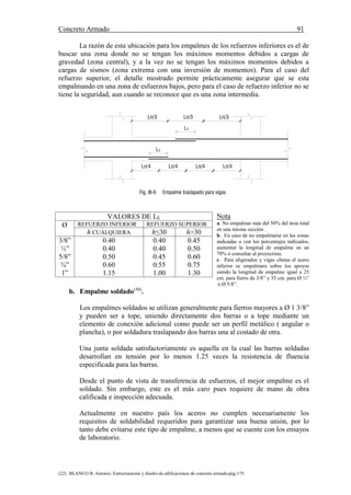 Concreto Armado 91
(22) BLANCO B. Antonio. Estructuración y diseño de edificaciones de concreto armado.pág.175.
La razón de esta ubicación para los empalmes de los refuerzos inferiores es el de
buscar una zona donde no se tengan los máximos momentos debidos a cargas de
gravedad (zona central), y a la vez no se tengan los máximos momentos debidos a
cargas de sismos (zona extrema con una inversión de momentos). Para el caso del
refuerzo superior, el detalle mostrado permite prácticamente asegurar que se esta
empalmando en una zona de esfuerzos bajos, pero para el caso de refuerzo inferior no se
tiene la seguridad, aun cuando se reconoce que es una zona intermedia.
Nota
a. No empalmar más del 50% del área total
en una misma sección .
b. En caso de no empalmarse en las zonas
indicadas o con los porcentajes indicados,
aumentar la longitud de empalme en un
70% ó consultar al proyectista.
c. Para aligerados y vigas chatas el acero
inferior se empalmara sobre los apoyos
siendo la longitud de empalme igual a 25
cm. para fierro de 3/8” y 35 cm. para Ø ½”
ó Ø 5/8”.
b. Empalme soldado(30)
.
Los empalmes soldados se utilizan generalmente para fierros mayores a Ø 1 3/8”
y pueden ser a tope, uniendo directamente dos barras o a tope mediante un
elemento de conexión adicional como puede ser un perfil metálico ( angular o
plancha), o por soldadura traslapando dos barras una al costado de otra.
Una junta soldada satisfactoriamente es aquella en la cual las barras soldadas
desarrollan en tensión por lo menos 1.25 veces la resistencia de fluencia
especificada para las barras.
Desde el punto de vista de transferencia de esfuerzos, el mejor empalme es el
soldado. Sin embargo, este es el más caro pues requiere de mano de obra
calificada e inspección adecuada.
Actualmente en nuestro país los aceros no cumplen necesariamente los
requisitos de soldabilidad requeridos para garantizar una buena unión, por lo
tanto debe evitarse este tipo de empalme, a menos que se cuente con los ensayos
de laboratorio.
VALORES DE LE
Ø REFUERZO INFERIOR REFUERZO SUPERIOR
h CUALQUIERA h≤30 h>30
3/8”
½”
5/8”
¾”
1”
0.40
0.40
0.50
0.60
1.15
0.40
0.40
0.45
0.55
1.00
0.45
0.50
0.60
0.75
1.30
Ln/3
Ln/4
Fig. III-6 Empalme traslapado para vigas
LE
Ln/3
Ln/4
LE
Ln/3
Ln/4Ln/4
 
