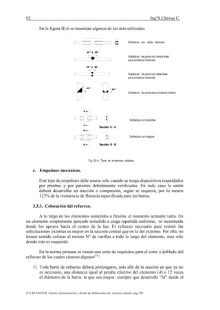 92 Ing°S.Chávez C.
(21) BLANCO B. Antonio. Estructuración y diseño de edificaciones de concreto armado. pág.120.
En la figura III-6 se muestran algunos de los más utilizados
45 º a 60 º
45 º a 60 º
45 º
45 º
Soldadura con doble adicional
Soldadura de punta con corte a bisel
para armadura horizontal
Soldadura de punta con doble bisel
para armadura horizontal
Soldadura de punta para armadura vertical
A
A
B
B
Sección A - A
Soldadura con planchas
Soldadura con ángulos
Sección B - B
Fig. III-6 Tipos de empalmes soldados
c. Empalmes mecánicos.
Este tipo de empalmes debe usarse solo cuando se tenga dispositivos respaldados
por pruebas y por patentes debidamente verificadas. En todo caso la unión
deberá desarrollar en tracción o compresión, según se requiera, por lo menos
125% de la resistencia de fluencia especificada para las barras.
3.3.3. Colocación del refuerzo.
A lo largo de los elementos sometidos a flexión, el momento actuante varía. En
un elemento simplemente apoyado sometido a carga repartida uniforme, se incrementa
desde los apoyos hacia el centro de la luz. El refuerzo necesario para resistir las
solicitaciones externas es mayor en la sección central que en la del extremo. Por ello, no
tienen sentido colocar el mismo N° de varillas a todo lo largo del elemento, sino solo
donde este es requerido.
En la norma peruana se tienen una serie de requisitos para el corte o doblado del
refuerzo de los cuales citamos algunos(31)
.
1) Toda barra de refuerzo deberá prolongarse, más allá de la sección en que ya no
es necesario, una distancia igual al peralte efectivo del elemento (d) o 12 veces
el diámetro de la barra, la que sea mayor, siempre que desarrolle “ld” desde el
 