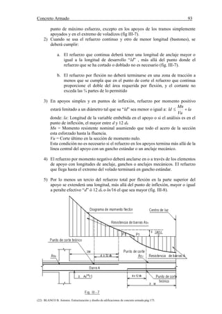 Concreto Armado 93
(22) BLANCO B. Antonio. Estructuración y diseño de edificaciones de concreto armado.pág.175.
punto de máximo esfuerzo, excepto en los apoyos de los tramos simplemente
apoyados y en el extremo de voladizos (fig III-7).
2) Cuando se usa el refuerzo continuo y otro de menor longitud (bastones), se
deberá cumplir:
a. El refuerzo que continua deberá tener una longitud de anclaje mayor o
igual a la longitud de desarrollo “ld” , más allá del punto donde el
refuerzo que se ha cortado o doblado no es necesario (fig. III-7).
b. El refuerzo por flexión no deberá terminarse en una zona de tracción a
menos que se cumpla que en el punto de corte el refuerzo que continua
proporcione el doble del área requerida por flexión, y el cortante no
exceda las ¾ partes de lo permitido
3) En apoyos simples y en puntos de inflexión, refuerzo por momento positivo
estará limitado a un diámetro tal que su “ld” sea menor o igual a: la
Vu
Mn
ld 
donde: la: Longitud de la variable embebida en el apoyo o si el análisis es en el
punto de inflexión, el mayor entre d y 12 db
Mn = Momento resistente nominal asumiendo que todo el acero de la sección
esta esforzado hasta la fluencia.
Vu = Corte último en la sección de momento nulo.
Esta condición no es necesario si el refuerzo en los apoyos termina más allá de la
línea central del apoyo con un gancho estándar o un anclaje mecánico.
4) El refuerzo por momento negativo deberá anclarse en o a través de los elementos
de apoyo con longitudes de anclaje, ganchos o anclajes mecánicos. El refuerzo
que llega hasta el extremo del volado terminará en gancho estándar.
5) Por lo menos un tercio del refuerzo total por flexión en la parte superior del
apoyo se extenderá una longitud, más allá del punto de inflexión, mayor o igual
a peralte efectivo “d” ó 12 db o ln/16 el que sea mayor (fig. III-8).
 