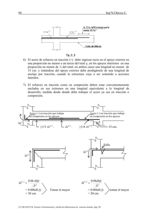 94 Ing°S.Chávez C.
(21) BLANCO B. Antonio. Estructuración y diseño de edificaciones de concreto armado. pág.120.
6) El acero de refuerzo en tracción (+) debe ingresar recto en el apoyo exterior en
una proporción no menor a un tercio del total y, en los apoyos interiores en una
proporción no menor de ¼ del total; en ambos casos una longitud no menor de
15 cm. y tratándose del apoyo exterior debe prodigársele de una longitud de
anclaje por tracción, cuando la estructura vaya a ser sometido a acciones
laterales.
7) El refuerzo en tracción como en compresión deben estar convenientemente
anclados en sus extremos en una longitud equivalente a la longitud de
desarrollo; medida desde donde deba trabajar el acero ya sea en tracción o
compresión.
Acero (+) en tracción que trabaja Acero (+) en tracción que trabaja
en compresión en los apoyos en compresión en los apoyos
la(+)
.
≥1/3 As(+)
. As(+)
. ≥1/4 As(+)
. 15 cm.
Falla
la(-)
la(-)
 
'
06.0
fc
Abfy
ld   
'
08.0
fc
dbfy
ld 
= 0.006db fy Tomar el mayor = 0.004db fy tomar el mayor
= 30 cm. = 20 cm.
 