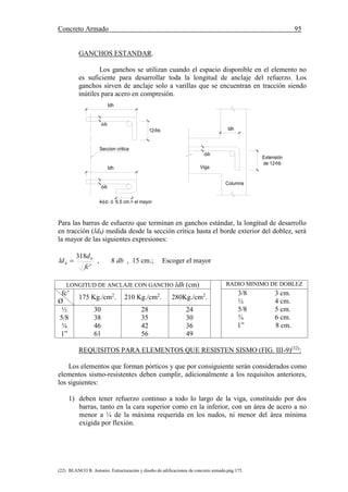 Concreto Armado 95
(22) BLANCO B. Antonio. Estructuración y diseño de edificaciones de concreto armado.pág.175.
GANCHOS ESTANDAR.
Los ganchos se utilizan cuando el espacio disponible en el elemento no
es suficiente para desarrollar toda la longitud de anclaje del refuerzo. Los
ganchos sirven de anclaje solo a varillas que se encuentran en tracción siendo
inútiles para acero en compresión.
Para las barras de esfuerzo que terminan en ganchos estándar, la longitud de desarrollo
en tracción (ldh) medida desde la sección crítica hasta el borde exterior del doblez, será
la mayor de las siguientes expresiones:
'
318
fc
d
ld b
h  , 8 db , 15 cm.; Escoger el mayor
LONGITUD DE ANCLAJE CON GANCHO ldh (cm) RADIO MINIMO DE DOBLEZ
fc’
Ø
175 Kg./cm2
. 210 Kg./cm2
. 280Kg./cm2
.
3/8 3 cm.
½ 4 cm.
5/8 5 cm.
¾ 6 cm.
1” 8 cm.
½
5/8
¾
1”
30
38
46
61
28
35
42
56
24
30
36
49
REQUISITOS PARA ELEMENTOS QUE RESISTEN SISMO (FIG. III-9)(32)
:
Los elementos que forman pórticos y que por consiguiente serán considerados como
elementos sismo-resistentes deben cumplir, adicionalmente a los requisitos anteriores,
los siguientes:
1) deben tener refuerzo continuo a todo lo largo de la viga, constituido por dos
barras, tanto en la cara superior como en la inferior, con un área de acero a no
menor a ¼ de la máxima requerida en los nudos, ni menor del área mínima
exigida por flexión.
4 b ó 6.5 cm.> el mayor
Seccion critica
ldh
ldh
12 b
b
Columna
Viga
b
ldh

Extensión
de 12 b
b
 