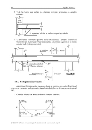 96 Ing°S.Chávez C.
(21) BLANCO B. Antonio. Estructuración y diseño de edificaciones de concreto armado. pág.120.
2) Toda las barras que anclan en columnas extremas terminaran en ganchos
estándar.
ldh
As superior e inferior se anclan con gancho estándar
3) La resistencia a momento positivo en la cara del nudo ( extremo inferior del
tramo) no será menor que 1/3 de la resistencia a momento negativo en la misma
cara del nudo (extremo superior).
As(-)
As continuo (-)  
mayorElAs
As









4
min
As(+)
en cara nudo calculado As(+)
para Mu(-)
/3 como mínimo
As continuo (+)
 
 
mayorEl
nudoAs
As
As


















4
3
min
(Fig. III-9)
3.3.4. Corte práctico del refuerzo.
A continuación se presentan esquemas donde se muestran los puntos de corte del
refuerzo en elementos analizados a través del método de los coeficiente propuesto por el
ACI.
1. Corte del refuerzo en tramo interior de elemento continuo.
0.24 Ln 0.24 Ln
1/11 1/11
0.146 Ln 1/16 0.146 Ln
Ln
 