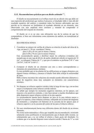 98 Ing°S.Chávez C.
(21) BLANCO B. Antonio. Estructuración y diseño de edificaciones de concreto armado. pág.120.
3.3.5. Recomendaciones prácticas para un diseño ordenado (33)
.
El diseño no necesariamente es el reflejo exacto de un cálculo sino que debe ser
una expresión del profesional que realiza el proyecto; el diseñador debe ir más allá del
resultado numérico del análisis y considerar todos los factores adicionales que uno
percibe en la estructura no limitándose al resultado obtenido en un elemento, sino
observando con más amplitud otros similares y tratando de comprender el
comportamiento del conjunto de elemento.
El diseño en si es un arte; esta afirmación nos da la certeza de que las
computadoras, si bien son valiosísimas como elementos de análisis, no reemplazará al
diseñador.
RECOMENDACIONES.
1. Considerar un número de varillas de refuerzo en relación al ancho del alma de la
viga; así para b ≤ 30 cm. considerar 2 barras.
para b (30 y 45 cm.) por lo menos 3 barras.
para b (50 y 70 cm.) por lo menos 4 barras.
Esta recomendación apunta a distribuir mejor los esfuerzos evitándose por
ejemplo que en una viga de 60 cm. de ancho, donde por cálculo se requiera de 10
cm2
., se coloquen 2 barras de 1”, y que por el contrario se prefieran 2 Ø ¾” más
2 Ø 5/8”, 5 Ø 5/8” ó 4 Ø ¾”.
2. Comparar el diseño de un elemento con otro u otros correspondientes a
elementos de características similares
Es muy probable que en las plantas de las edificaciones se tengan elementos con
algunos tramos similares y entonces el diseño final debe reflejar la uniformidad
de éstos.
Debe evitarse encontrar dos soluciones de armado usando diferentes diámetros a
pesar de requerirse áreas muy semejante en elementos con características
similares.
3. No disponer un refuerzo superior corrido a todo lo largo de una viga, con un área
mayor a la dispuesta como refuerzo corrido inferior.
Es sabido que siempre los momentos negativos máximos, en los apoyos, son
mayores a los positivos centrales, y esto hace pensar a muchos diseñadores que
debe disponerse mayor refuerzo corrido en la cara superior.
La recomendación apunta hacia disponer un área en la cara inferior mayor o
igual a la superior, como refuerzo continuo, reflejando así la forma del diagrama
de momentos, y completar con bastones en la cercanía de los apoyos para el
refuerzo superior o en la cercanía del centro de luz para el refuerzo inferior.
4. No usar simultáneamente barras muy diferentes dentro del diseño de un mismo
elemento.
No existe razón matemática o física que respalde esta recomendación, existiendo
solamente como justificación el reconocimiento que el diseño debe mostrar, un
ordenamiento que a su vez refleje el criterio y buen gusto del diseñador. Es
evidente que si se decidió disponer como refuerzo corrido 2 barras de ¾” se verá
 