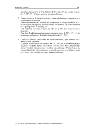 Concreto Armado 99
(22) BLANCO B. Antonio. Estructuración y diseño de edificaciones de concreto armado.pág.175.
mejor bastones de ¾” y de 1” ó, bastones de ¾” y de 5/8”, que colocar bastones
de ½”, 5/8”, ¾” y 1” todos juntos en un mismo elemento.
5. Escoger diámetros de barras de acuerdo a las características del elemento o de la
estructura que se proyecta.
Esta recomendación trata de evitar por ejemplo que se coloque una barra de ¾”
en una vigueta de aligerado o que se coloque una barra de 3/8” como bastón en
una viga importante en peralte y luz.
Será preferible considerar refuerzo de 3/8”, ½” y 5/8” para losas macizas o
aligeradas.
Para vigas de edificaciones importantes considerar barras de 5/8”, ¾” y 1”. Así
mismo para edificaciones de albañilería considerar Ø ½” y 5/8”.
6. Considerar refuerzo conformado por barras continuas y por bastones en el
positivo de los aligerados.
Es común requerir áreas del orden de 0.8 a 1.3 cm2
. en el refuerzo inferior de
aligerados y se podrá diseñar considerando solo una varilla de ½”. Sin embargo,
siempre resultará más económico considerar una varilla de 3/8” corrido más una
cortada (bastón) del mismo diámetro, resultando un menor peso del acero usado
en el tramo, y sin embargo una mayor área proporcionada.
 