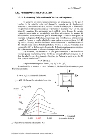 6 Ing. S.Chávez C.
(8) NILSON,Arthur H.Diseño de estructuras de concreto.pág.58
1.2.2. PROPIEDADES DEL CONCRETO.
1.2.2.1 Resistencia y Deformación del Concreto en Compresión.
El concreto se utiliza fundamentalmente en compresión, por lo que el
estudio de la relación esfuerzo-deformación unitaria es de fundamental
importancia, esta característica se obtiene a través de ensayos en el laboratorio
con probetas cilíndricas estándares de 6” (15 cm.) de diámetro y 12” (30 cm.) de
altura. El espécimen debe permanecer en el molde 24 horas después del vaciado
y posteriormente debe ser curado bajo agua hasta el momento del ensayo. El
procedimiento estándar requiere que la probeta tenga 28 días de vida para ser
ensayada en la prensa hidráulica, sin embargo este periodo puede alterarse si se
especifica. Durante la prueba, el cilindro es cargado a un ritmo uniforme de 2.45
Kg./cm2
/s. y la carga axial es distribuida uniformemente en la sección transversal
del cilindro desde cero hasta la magnitud que produce la falla. La resistencia a la
compresión (f’c) se define como el promedio de la resistencia de, como mínimo,
dos probetas tomadas de la misma muestra probadas a los 28 días.
En ocasiones, un periodo de 28 días para determinar la resistencia del
concreto puede resultar muy largo, por lo que se suele efectuar ensayos a los 7
días. La relación entre la resistencia obtenida a los 7 días y la resistencia a los 28
días, es aproximadamente(3)
:
fc’7 ≈ 0.67 fc’ 28
Empíricamente se puede tomar: f’c28 = f’c7 + 8 7'fc
A continuación se muestra la curva Esfuerzo vs. Deformación del concreto, para
diferentes calidades.
P
σ = P/A = fc : Esfuerzo del concreto. Δ
‫ع‬c = Δ / h : Deformación unitaria del concreto D
h
fc (kg/cm2
)
Esfuerzos
P
300
fc’
200
100
‫ع‬c (cm./cm.)
0.001 0.002 0.003 Deformación Unitaria
fc’: Resistencia máxima del concreto (C°)
(3) HARMSEN,Teodoro E. Diseño de estructuras de concreto armado .pág.19
 