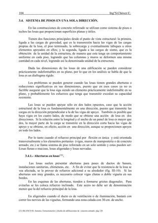104 Ing°S.Chávez C.
(21) BLANCO B. Antonio. Estructuración y diseño de edificaciones de concreto armado. pág.120.
3.4. SISTEMA DE PISOS EN UNA SOLA DIRECCIÓN.
En las construcciones de concreto reforzado se utilizan como sistema de pisos o
techos las losas que proporcionan superficies planas y útiles.
Tienen dos funciones principales desde el punto de vista estructural: la primera,
ligada a las cargas de gravedad, que es la transmisión hacia las vigas de las cargas
propias de la losa, el piso terminado, la sobrecarga y eventualmente tabiques u otros
elementos apoyados en ellos; y la segunda, ligada a las cargas de sismo, que es la
obtención de la unidad de la estructura, de manera que esta tenga un comportamiento
uniforme en cada piso, logrando que las columnas y muros se deformen una misma
cantidad en cada nivel, logrando así la denominada unidad de la estructura.
Dada las dimensiones de las losas de una edificación se pueden considerar
prácticamente indeformables en su plano, por lo que en los análisis se habla de que la
losa es un diafragma rígido.
Los problemas se pueden generar cuando las losas tienen grandes aberturas o
reducciones significativas en sus dimensiones, puesto que en esos casos ya no es
factible asegurar que la losa siga siendo un elemento prácticamente indeformable en su
plano, y probablemente los esfuerzos que tenga que transmitir excedan su capacidad
resistente.
Las losas se pueden apoyar sólo en dos lados opuestos, caso que la acción
estructural de la losa es fundamentalmente en una dirección, puesto que transmite las
cargas en la dirección perpendicular a la de las vigas de apoyo. También es posible que
haya vigas en los cuatro lados, de modo que se obtiene una acción de losa en dos
direcciones. Si la relación entre la longitud y el ancho de un panel de losa es mayor que
dos, la mayor parte de la carga se transmite en la dirección corta hacia las vigas de
apoyo y se obtiene, en efecto, acción en una dirección, aunque se proporcionen apoyos
en todo los lados.
Por lo tanto cuando el refuerzo principal por flexión es única y está orientada
transversalmente a los elementos portantes (vigas, muros de mampostería o de concreto
armado, etc.) se llama sistema de piso reforzado en un solo sentido y estas pueden ser:
Losas llenas o macizas, losas aligeradas y losas nervadas.
3.4.1.- Aberturas en losas(34)
.
Las losas suelen presentar aberturas para pases de ductos de basura,
instalaciones sanitarias, chimeneas, etc. A fin de evitar que la resistencia de la losa se
vea afectada, se le provee de refuerzo adicional a su alrededor (fig. III-10). Si las
aberturas son muy grandes, es necesario colocar vigas chatas o doble vigueta en sus
bordes.
En las esquinas de las aberturas, tienden a formarse grietas diagonales. Para
evitarlas se les coloca refuerzo inclinado. Este acero no debe ser de denominación
menor que la del refuerzo principal de la losa.
En aligerados cuando el ducto es de ventilación o de iluminación, bastará con
correr los nervios de las viguetas, formando una zona calada con 30 cm. de ancho.
 