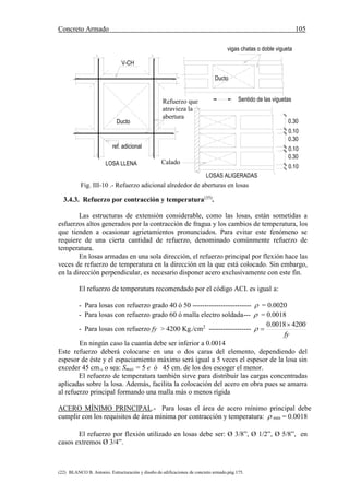 Concreto Armado 105
(22) BLANCO B. Antonio. Estructuración y diseño de edificaciones de concreto armado.pág.175.
Calado
LOSAS ALIGERADAS
Ducto
Refuerzo que
atravieza la
abertura
ref. adicional
V-CH
Ducto
LOSA LLENA
0.30
0.10
0.10
0.30
0.10
0.30
Sentido de las viguetas
vigas chatas o doble vigueta
Fig. III-10 .- Refuerzo adicional alrededor de aberturas en losas
3.4.3. Refuerzo por contracción y temperatura(35)
.
Las estructuras de extensión considerable, como las losas, están sometidas a
esfuerzos altos generados por la contracción de fragua y los cambios de temperatura, los
que tienden a ocasionar agrietamientos pronunciados. Para evitar este fenómeno se
requiere de una cierta cantidad de refuerzo, denominado comúnmente refuerzo de
temperatura.
En losas armadas en una sola dirección, el refuerzo principal por flexión hace las
veces de refuerzo de temperatura en la dirección en la que está colocado. Sin embargo,
en la dirección perpendicular, es necesario disponer acero exclusivamente con este fin.
El refuerzo de temperatura recomendado por el código ACI. es igual a:
- Para losas con refuerzo grado 40 ó 50 -------------------------  = 0.0020
- Para losas con refuerzo grado 60 ó malla electro soldada---  = 0.0018
- Para losas con refuerzo fy > 4200 Kg./cm2
------------------
fy
42000018.0 

En ningún caso la cuantía debe ser inferior a 0.0014
Este refuerzo deberá colocarse en una o dos caras del elemento, dependiendo del
espesor de éste y el espaciamiento máximo será igual a 5 veces el espesor de la losa sin
exceder 45 cm., o sea: Smax = 5 e ó 45 cm. de los dos escoger el menor.
El refuerzo de temperatura también sirve para distribuir las cargas concentradas
aplicadas sobre la losa. Además, facilita la colocación del acero en obra pues se amarra
al refuerzo principal formando una malla más o menos rígida
ACERO MÍNIMO PRINCIPAL.- Para losas el área de acero mínimo principal debe
cumplir con los requisitos de área mínima por contracción y temperatura:  min = 0.0018
El refuerzo por flexión utilizado en losas debe ser: Ø 3/8”, Ø 1/2”, Ø 5/8”, en
casos extremos Ø 3/4”.
 
