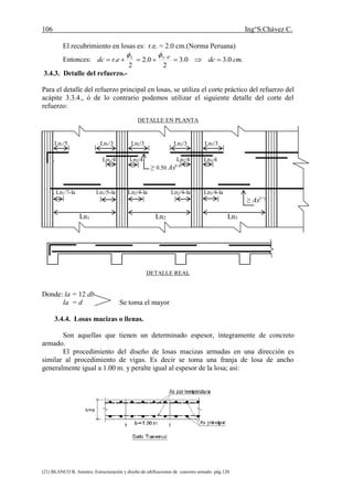 106 Ing°S.Chávez C.
(21) BLANCO B. Antonio. Estructuración y diseño de edificaciones de concreto armado. pág.120.
El recubrimiento en losas es: r.e. = 2.0 cm.(Norma Peruana)
Entonces: .0.30.3
2
0.2
2
. "4/3
cmdcerdc L


3.4.3. Detalle del refuerzo.-
Para el detalle del refuerzo principal en losas, se utiliza el corte práctico del refuerzo del
acápite 3.3.4., ó de lo contrario podemos utilizar el siguiente detalle del corte del
refuerzo:
DETALLE EN PLANTA
Ln1/5 Ln1/3 Ln2/3 Ln2/3 Ln3/3
. Ln1/4 Ln2/4 Ln2/4 Ln3/4
≥ 0.50 As(-)
. Ln1/7-la Ln1/5-la Ln2/4-la Ln2/4-la Ln3/4-la
≥ As(+)
Ln1 Ln2 Ln3
DETALLE REAL
Donde: la = 12 db
la = d Se toma el mayor
3.4.4. Losas macizas o llenas.
Son aquellas que tienen un determinado espesor, íntegramente de concreto
armado.
El procedimiento del diseño de losas macizas armadas en una dirección es
similar al procedimiento de vigas. Es decir se toma una franja de losa de ancho
generalmente igual a 1.00 m. y peralte igual al espesor de la losa; así:
 