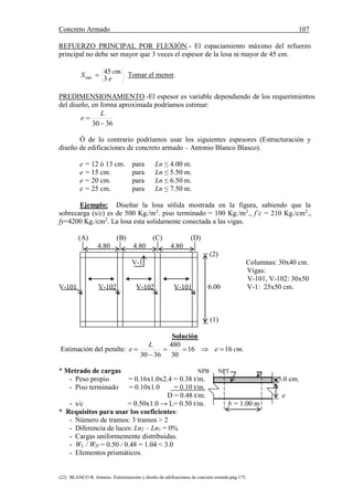 Concreto Armado 107
(22) BLANCO B. Antonio. Estructuración y diseño de edificaciones de concreto armado.pág.175.
REFUERZO PRINCIPAL POR FLEXIÓN.- El espaciamiento máximo del refuerzo
principal no debe ser mayor que 3 veces el espesor de la losa ni mayor de 45 cm.
e
cmS
3
.45
max  Tomar el menor.
PREDIMENSIONAMIENTO.-El espesor es variable dependiendo de los requerimientos
del diseño, en forma aproximada podríamos estimar:
3630 

L
e
Ó de lo contrario podríamos usar los siguientes espesores (Estructuración y
diseño de edificaciones de concreto armado – Antonio Blanco Blasco).
e = 12 ó 13 cm. para Ln ≤ 4.00 m.
e = 15 cm. para Ln ≤ 5.50 m.
e = 20 cm. para Ln ≤ 6.50 m.
e = 25 cm. para Ln ≤ 7.50 m.
Ejemplo: Diseñar la losa sólida mostrada en la figura, sabiendo que la
sobrecarga (s/c) es de 500 Kg./m2
. piso terminado = 100 Kg./m2
., f’c = 210 Kg./cm2
.,
fy=4200 Kg./cm2
. La losa esta solidamente conectada a las vigas.
(A) (B) (C) (D)
4.80 4.80 4.80
(2)
V-1 Columnas: 30x40 cm.
Vigas:
V-101, V-102: 30x50
V-101 V-102 V-102 V-101 6.00 V-1: 25x50 cm.
(1)
Solución
Estimación del peralte: .1616
30
480
3630
cme
L
e 


* Metrado de cargas NPB NPT
- Peso propio = 0.16x1.0x2.4 = 0.38 t/m. 5.0 cm.
- Piso terminado = 0.10x1.0 = 0.10 t/m.
D = 0.48 t/m. e
- s/c = 0.50x1.0 → L= 0.50 t/m. b = 1.00 m
* Requisitos para usar los coeficientes:
- Número de tramos: 3 tramos > 2
- Diferencia de luces: Ln2 – Ln1 = 0%
- Cargas uniformemente distribuidas.
- WL / WD = 0.50 / 0.48 = 1.04 < 3.0
- Elementos prismáticos.
 
