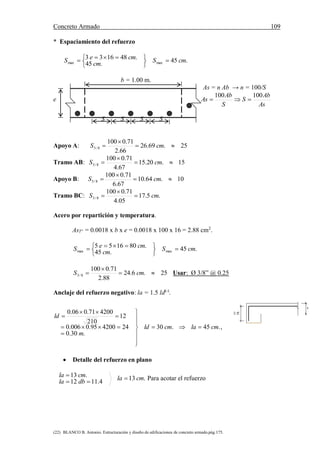 Concreto Armado 109
(22) BLANCO B. Antonio. Estructuración y diseño de edificaciones de concreto armado.pág.175.
* Espaciamiento del refuerzo
.45
.45
.481633
maxmax cmS
cm
cmeS 





 
b = 1.00 m.
As = n Ab → n = 100/S
e
As
Ab
S
S
Ab
As
100100

S S S S
Apoyo A: 25.69.26
66.2
71.0100
8/3 

 cmS
Tramo AB: 15.20.15
67.4
71.0100
8/3 

 cmS
Apoyo B: 10.64.10
67.6
71.0100
8/3 

 cmS
Tramo BC: .5.17
05.4
71.0100
8/3 cmS 


Acero por repartición y temperatura.
AsT° = 0.0018 x b x e = 0.0018 x 100 x 16 = 2.88 cm2
.
.45
.45
.801655
maxmax cmS
cm
cmeS 





 
25.6.24
88.2
71.0100
8/3 

 cmS Usar: Ø 3/8” @ 0.25
Anclaje del refuerzo negativo: la = 1.5 ld(-)
.
.45.30
.30.0
24420095.0006.0
12
210
420071.006.0
cmlacmld
m
ld













,
0.19
e
 Detalle del refuerzo en plano
.13
4.1112
.13 cmla
dbla
cmla 

 Para acotar el refuerzo
 